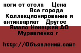 ноги от стола. › Цена ­ 12 000 - Все города Коллекционирование и антиквариат » Другое   . Ямало-Ненецкий АО,Муравленко г.